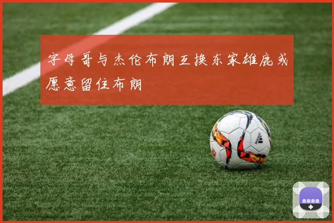 字母哥与杰伦布朗互换东家雄鹿或愿意留住布朗