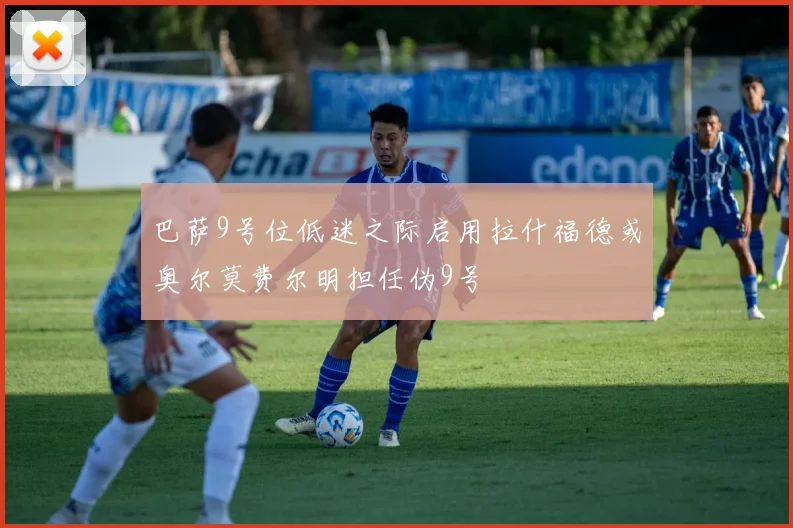 巴萨9号位低迷之际启用拉什福德或奥尔莫费尔明担任伪9号