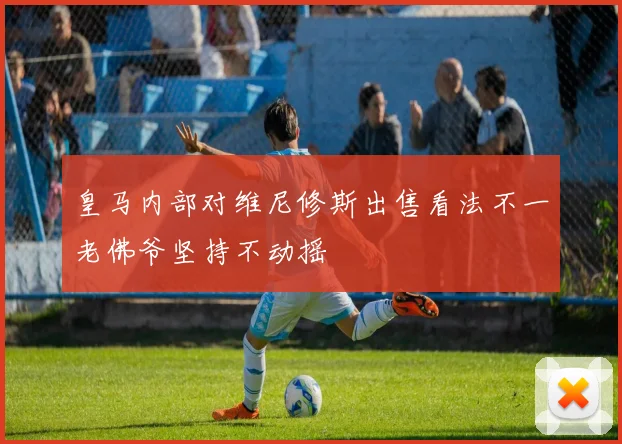 皇马内部对维尼修斯出售看法不一老佛爷坚持不动摇