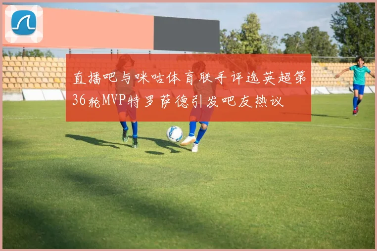 直播吧与咪咕体育联手评选英超第36轮MVP特罗萨德引发吧友热议