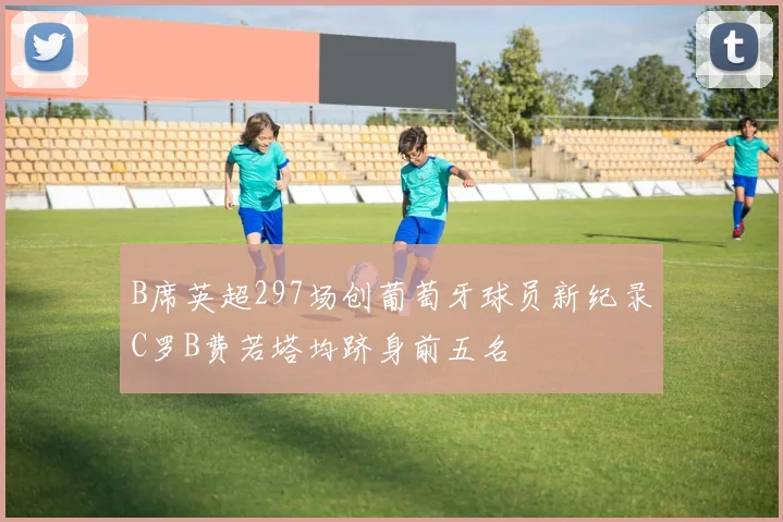 B席英超297场创葡萄牙球员新纪录C罗B费若塔均跻身前五名