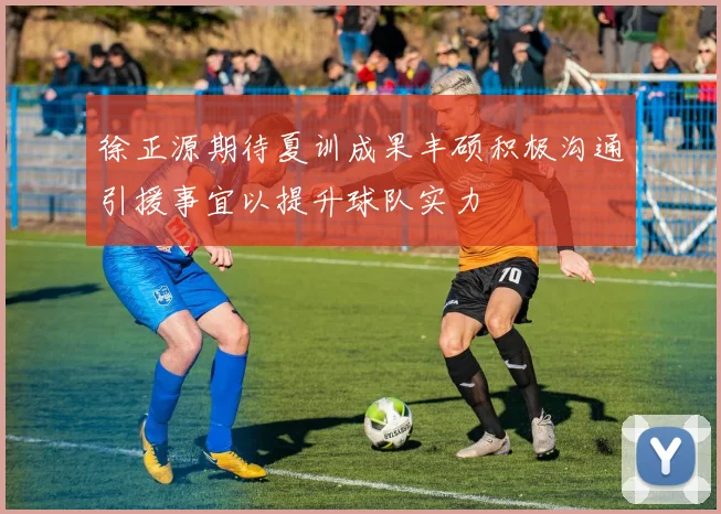 徐正源期待夏训成果丰硕积极沟通引援事宜以提升球队实力