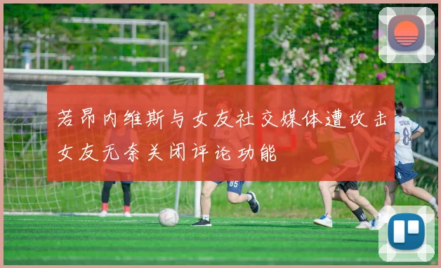 若昂内维斯与女友社交媒体遭攻击女友无奈关闭评论功能