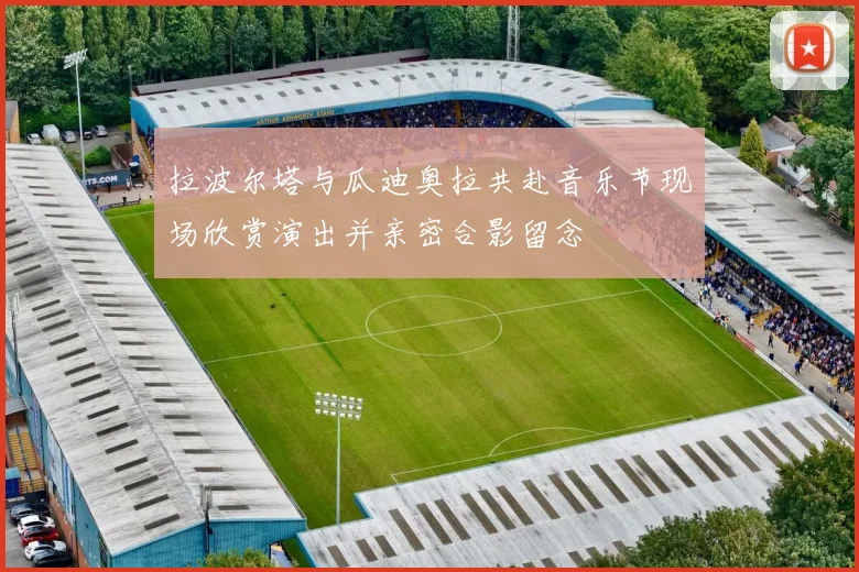 拉波尔塔与瓜迪奥拉共赴音乐节现场欣赏演出并亲密合影留念