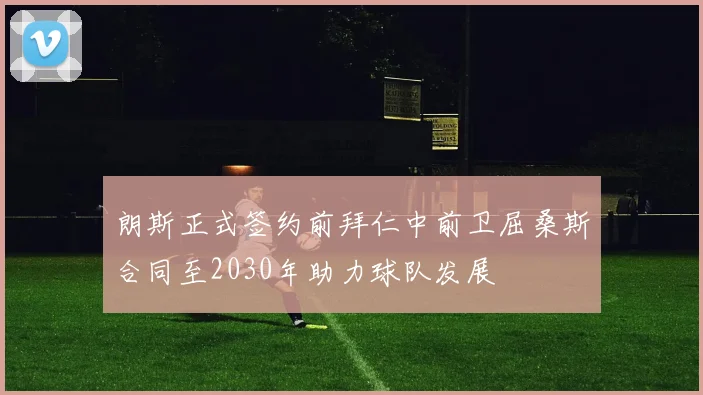 朗斯正式签约前拜仁中前卫屈桑斯合同至2030年助力球队发展
