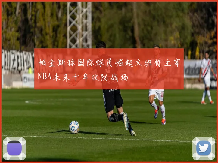 帕金斯称国际球员崛起文班将主宰NBA未来十年攻防战场