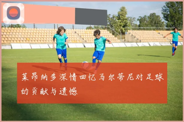 莱昂纳多深情回忆马尔蒂尼对足球的贡献与遗憾