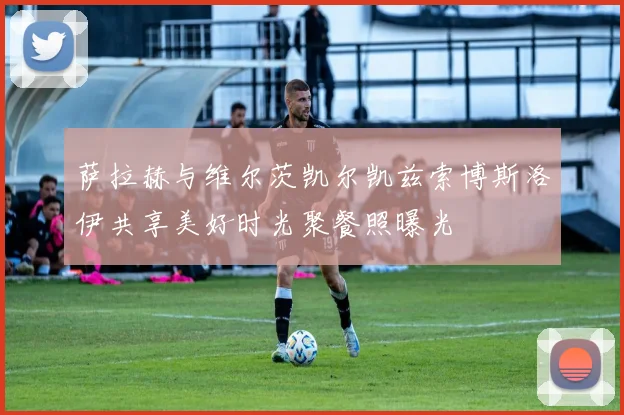 萨拉赫与维尔茨凯尔凯兹索博斯洛伊共享美好时光聚餐照曝光