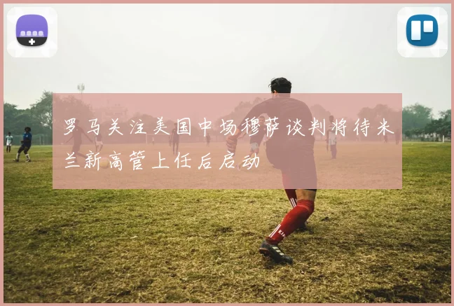 罗马关注美国中场穆萨谈判将待米兰新高管上任后启动