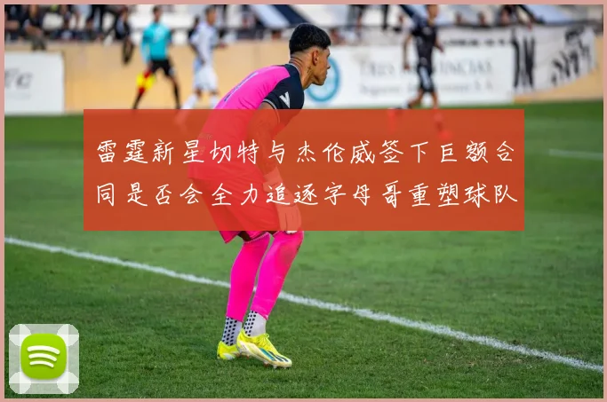 雷霆新星切特与杰伦威签下巨额合同是否会全力追逐字母哥重塑球队实力