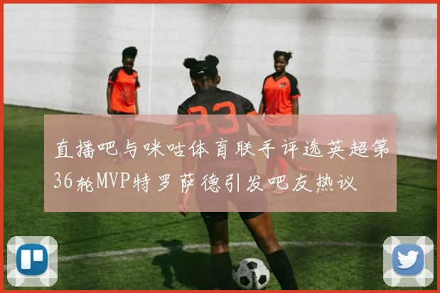 直播吧与咪咕体育联手评选英超第36轮MVP特罗萨德引发吧友热议