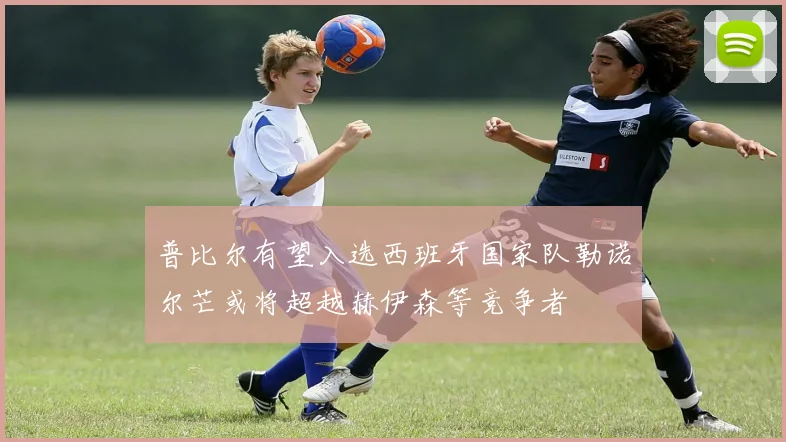 普比尔有望入选西班牙国家队勒诺尔芒或将超越赫伊森等竞争者