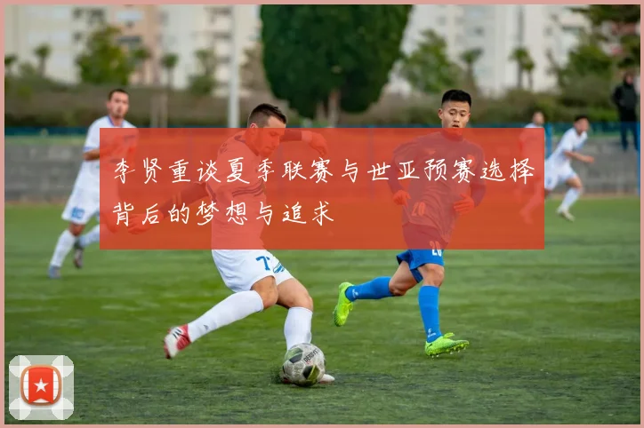 李贤重谈夏季联赛与世亚预赛选择背后的梦想与追求