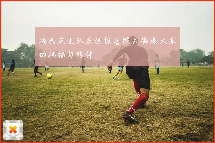 梅西庆生队友送惊喜照片感谢大家的祝福与陪伴