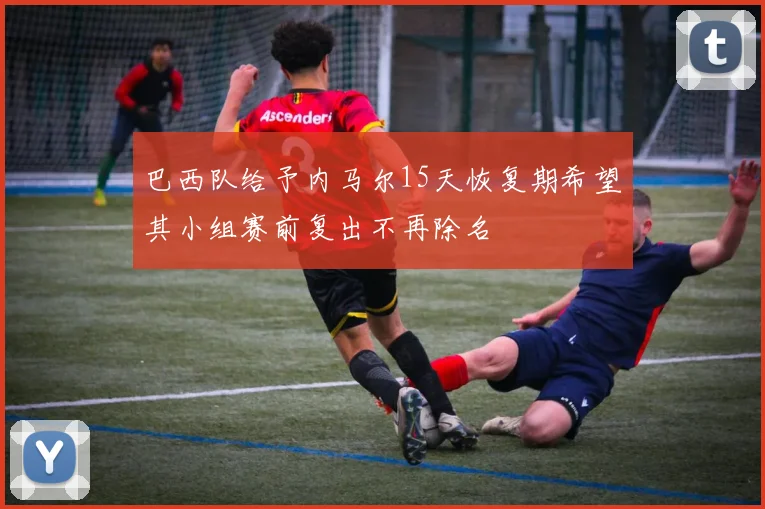 巴西队给予内马尔15天恢复期希望其小组赛前复出不再除名