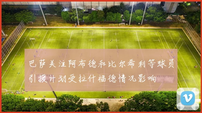 巴萨关注阿布德和比尔希利等球员引援计划受拉什福德情况影响