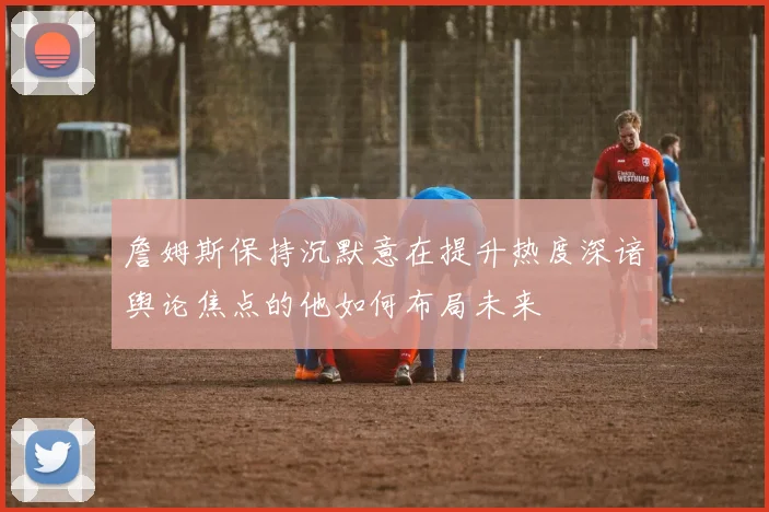 詹姆斯保持沉默意在提升热度深谙舆论焦点的他如何布局未来