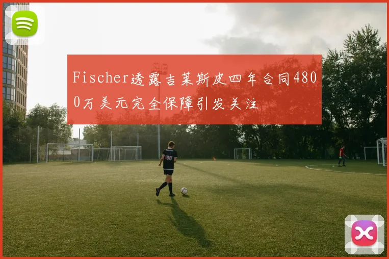 Fischer透露吉莱斯皮四年合同4800万美元完全保障引发关注