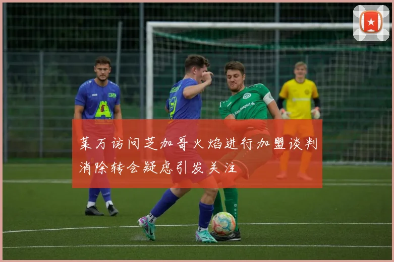 莱万访问芝加哥火焰进行加盟谈判消除转会疑虑引发关注