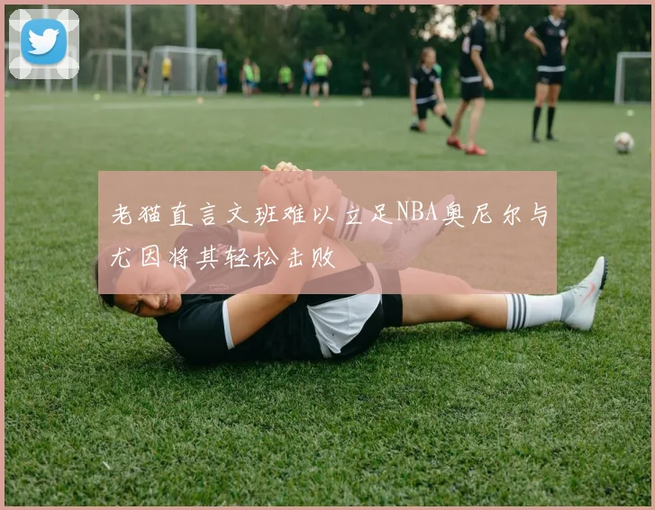 老猫直言文班难以立足NBA奥尼尔与尤因将其轻松击败